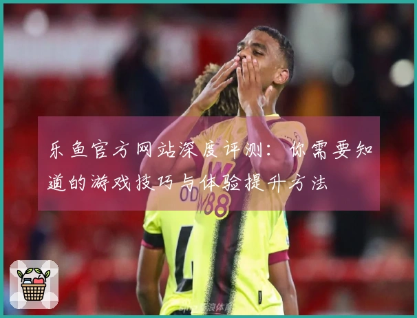 乐鱼官方网站深度评测：你需要知道的游戏技巧与体验提升方法