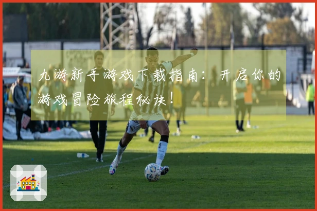 九游新手游戏下载指南：开启你的游戏冒险旅程秘诀！