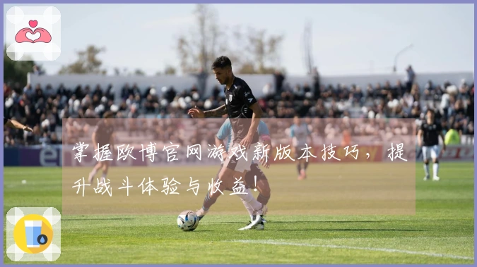 掌握欧博官网游戏新版本技巧，提升战斗体验与收益！
