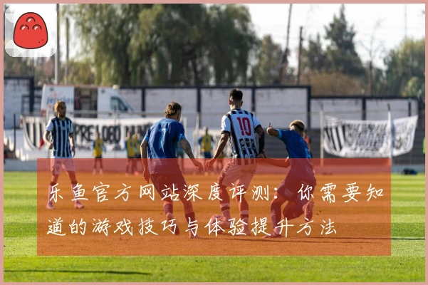 乐鱼官方网站深度评测：你需要知道的游戏技巧与体验提升方法