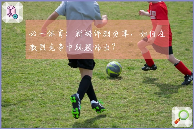 必一体育：新游评测分享，如何在激烈竞争中脱颖而出？